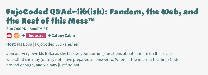 Description of CitrusCon panel: FujoCoded Q&Ad-lib(ish): Fandom, the Web, and
the Rest of this Mess™
Host: Ms Boba | FujoCoded LLC - she/her, Sun 7:00PM - 8:00PM ET @ Catboy Cabin
Join our very own Ms Boba as she tackles your burning questions about fandom on
the social web...that she may (or may not) have prepared an answer to. Where is
the internet heading? Code around enough, and we may just find out!