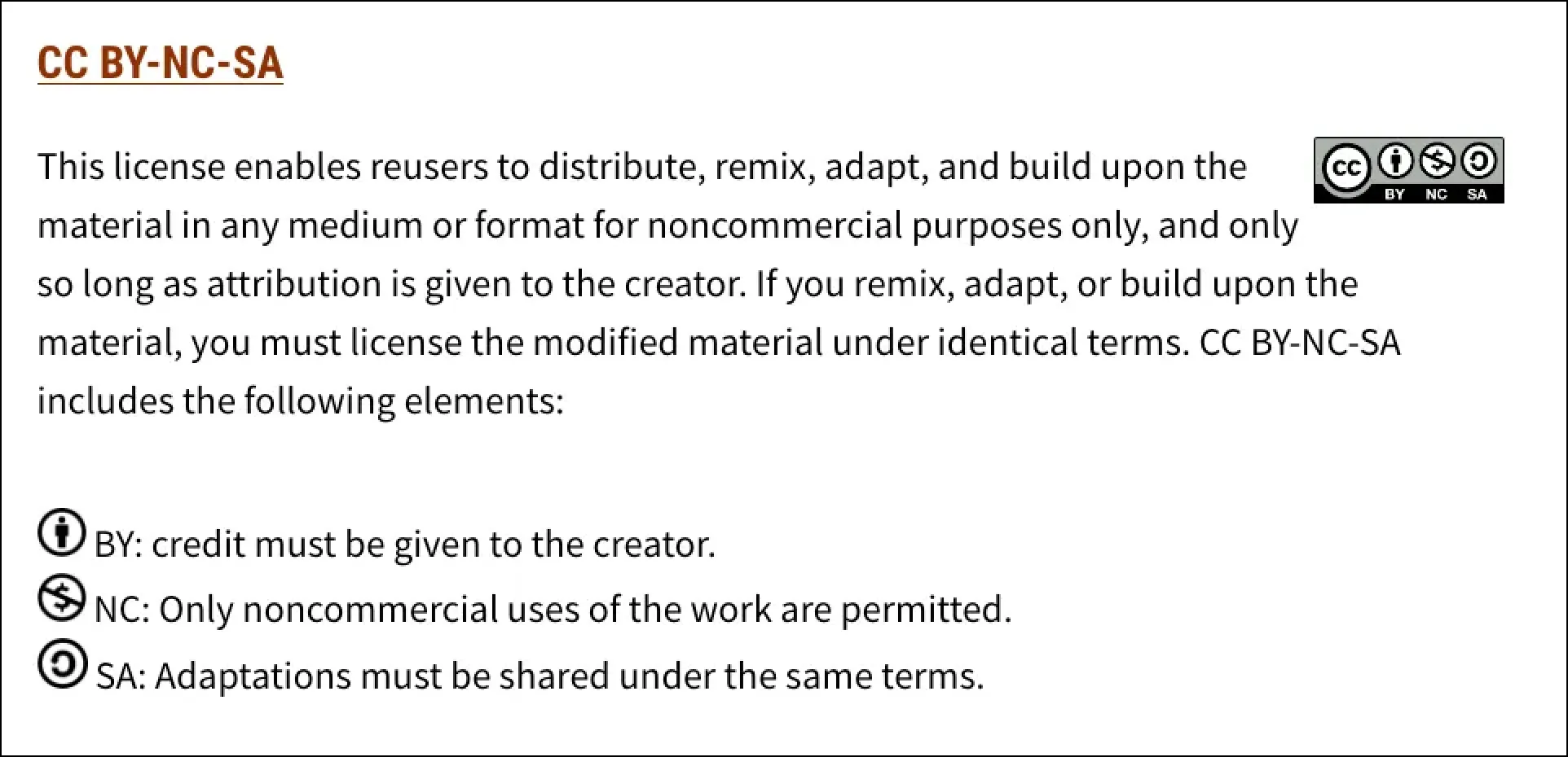 CC BY-NC-SA
This license enables reusers to distribute, remix, adapt, and build upon the material in any medium or format for noncommercial purposes only, and only so long as attribution is given to the creator. If you remix, adapt, or build upon the material, you must license the modified material under identical terms. CC BY-NC-SA includes the following elements:

 BY: credit must be given to the creator.
 NC: Only noncommercial uses of the work are permitted.
 SA: Adaptations must be shared under the same terms.