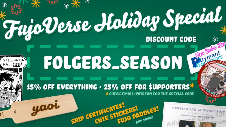 A green promotional graphic featuring several popular FujoVerse products:
parody stickers, the yaoi cheese board, and a RobinBoob ship ownership
certificate. The text on the graphic says, "FujoVerse Holiday Special. Discount
code Folgers_Season. 15% off everything. 25% off for supporters, asterisk." The
asterisk says "Check email/patreon for the special code." Yellow text at the
bottom of the graphic says "Ship Certificates! Cute stickers! Fujo paddles! And
more!"