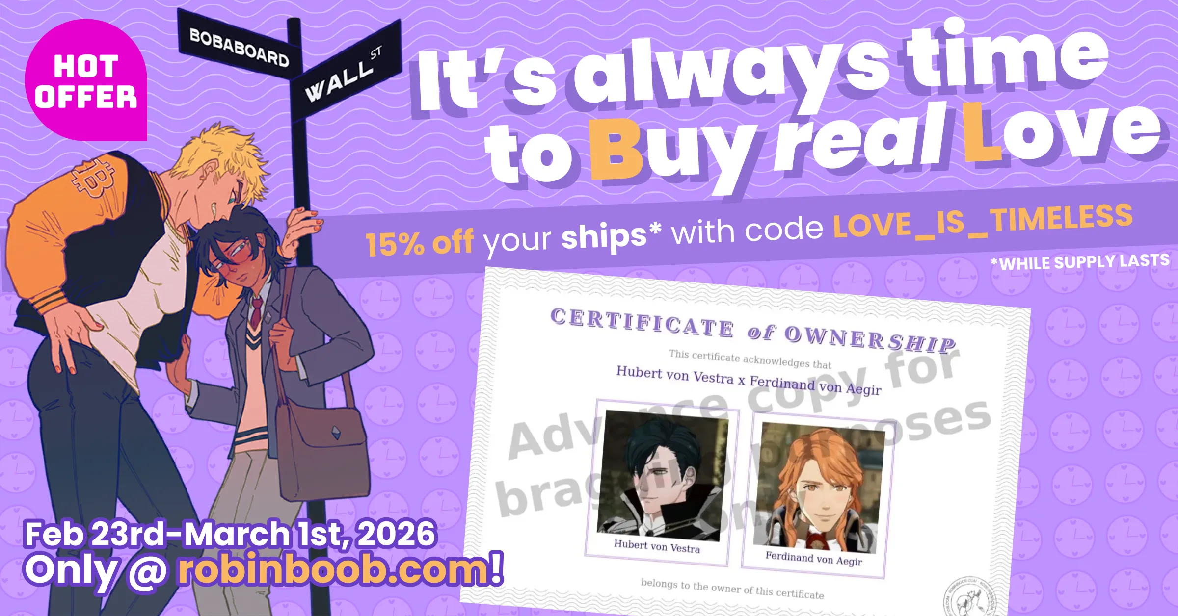 An advertisement for the RobinBoob Valentine's Day Sale advertising 20% off Feb
23rd - March 1st 2026 at robinboob.com with code "LOVE_IS_TIMELESS" while
stocks last.
It is titled "It's always time to Buy real Love" with the B and L emphasised in
a different colour to make "BL".
Below the title is a Certificate of Ownership for "Hubert von Vestra x Ferdinand
von Aegir", with photos of each, and to the side Bitcoin-senpai (a blonde male
jock) has pushed ETH-kun (a blushing male nerd with black hair) against a
signpost for the intersection of "Bobaboard" and "Wall Street". Above them is a
"Hot offer" sticker.
The certificate has a translucent watermark saying "Advance copy for bragging
purposes" over it.